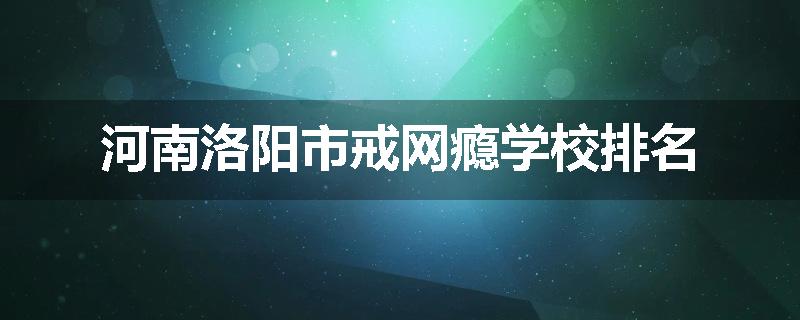 河南洛阳市戒网瘾学校排名