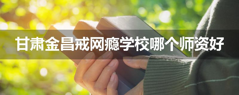 甘肃金昌戒网瘾学校哪个师资好