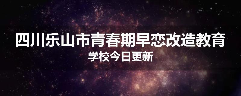 四川乐山市青春期早恋改造教育学校今日更新