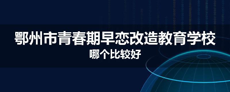 鄂州市青春期早恋改造教育学校哪个比较好