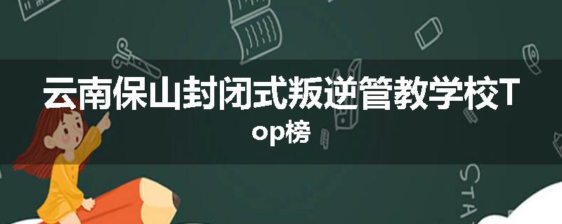 云南保山封闭式叛逆管教学校Top榜