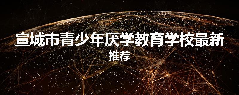 宣城市青少年厌学教育学校最新推荐