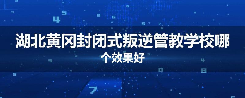 湖北黄冈封闭式叛逆管教学校哪个效果好