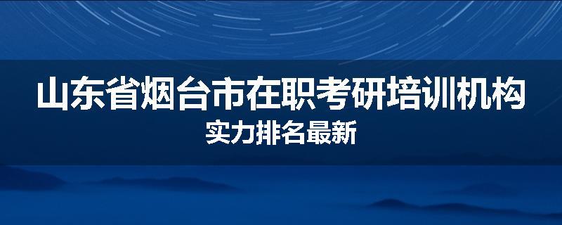 山东省烟台市在职考研培训机构实力排名最新