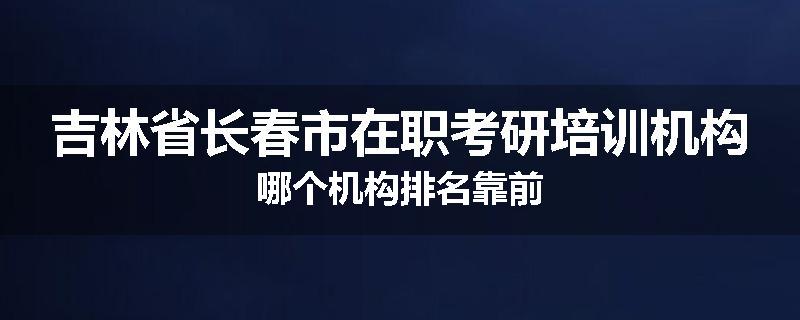 吉林省长春市在职考研培训机构哪个机构排名靠前