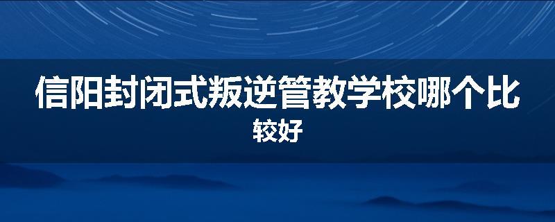 信阳封闭式叛逆管教学校哪个比较好