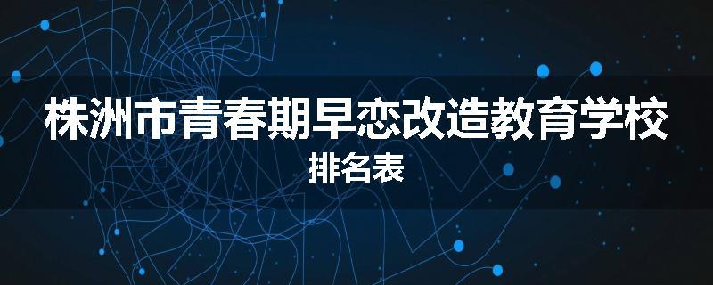 株洲市青春期早恋改造教育学校排名表