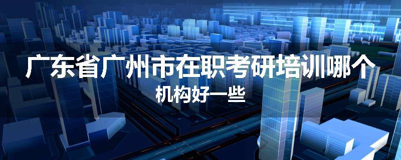 广东省广州市在职考研培训哪个机构好一些