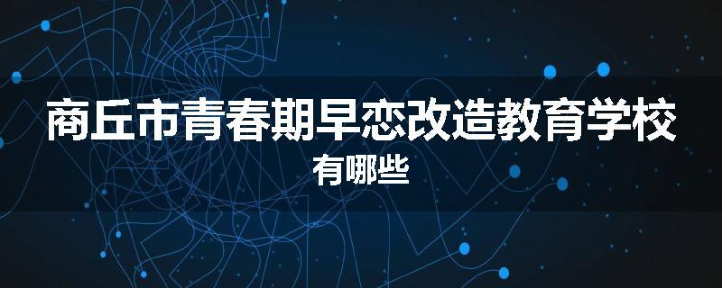 商丘市青春期早恋改造教育学校有哪些