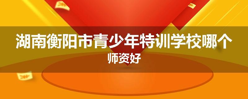 湖南衡阳市青少年特训学校哪个师资好