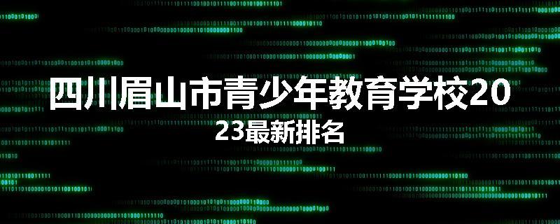 四川眉山市青少年教育学校2023最新排名