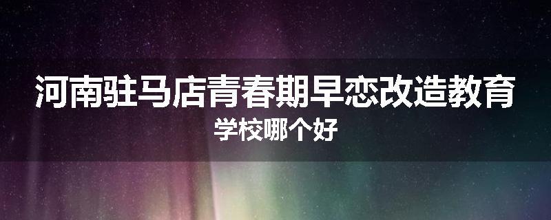 河南驻马店青春期早恋改造教育学校哪个好