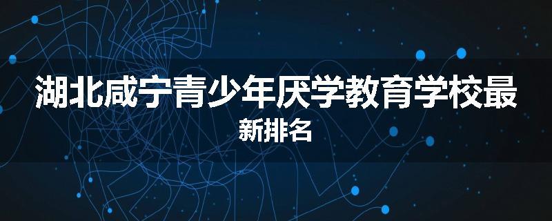湖北咸宁青少年厌学教育学校最新排名