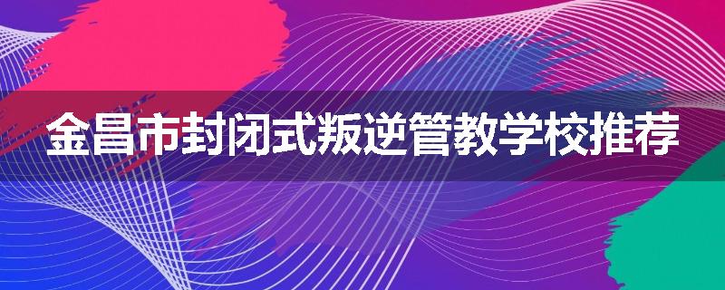 金昌市封闭式叛逆管教学校推荐
