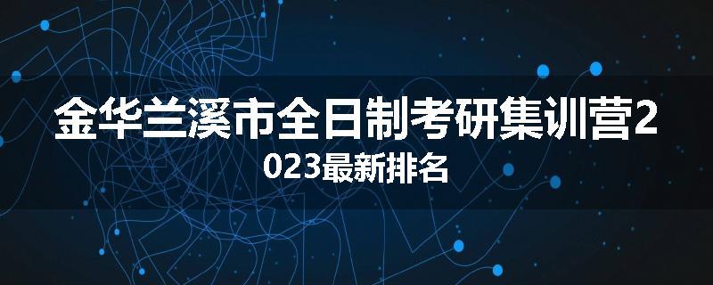 金华兰溪市全日制考研集训营2023最新排名