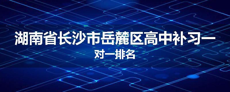 湖南省长沙市岳麓区高中补习一对一排名
