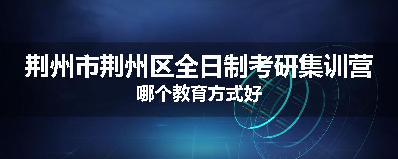 荆州市荆州区全日制考研集训营哪个教育方式好