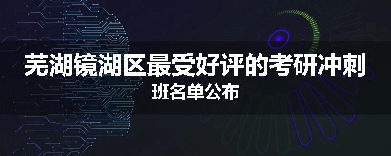 芜湖镜湖区最受好评的考研冲刺班名单公布