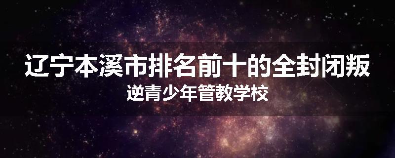 辽宁本溪市排名前十的全封闭叛逆青少年管教学校