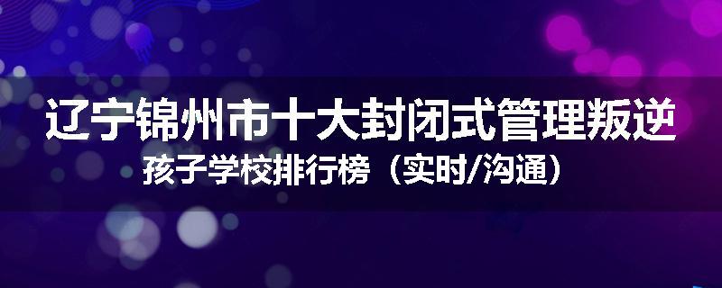 辽宁锦州市十大封闭式管理叛逆孩子学校排行榜（实时/沟通）