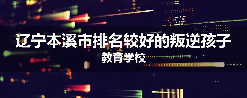 辽宁本溪市排名较好的叛逆孩子教育学校