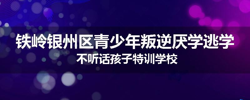 铁岭银州区青少年叛逆厌学逃学 不听话孩子特训学校