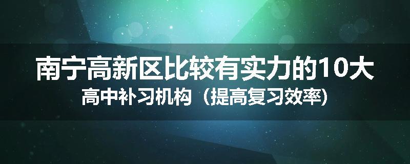 南宁高新区比较有实力的10大高中补习机构（提高复习效率)