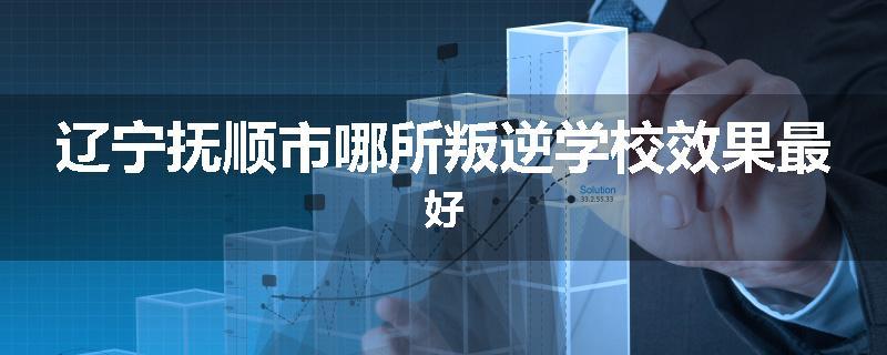 辽宁抚顺市哪所叛逆学校效果最好