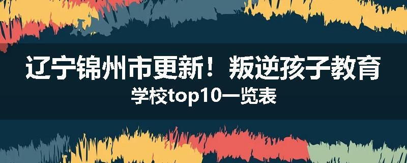 辽宁锦州市更新！叛逆孩子教育学校top10一览表