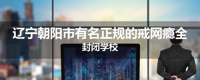 辽宁朝阳市有名正规的戒网瘾全封闭学校