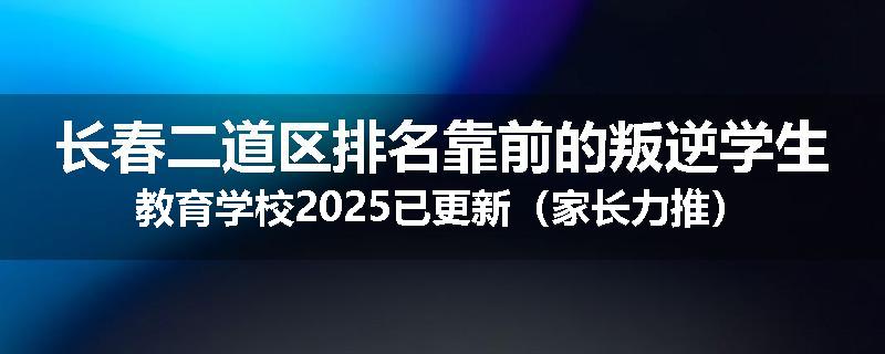 长春二道区排名靠前的叛逆学生教育学校2025已更新（家长力推）