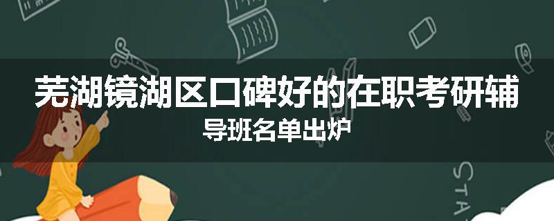 芜湖镜湖区口碑好的在职考研辅导班名单出炉
