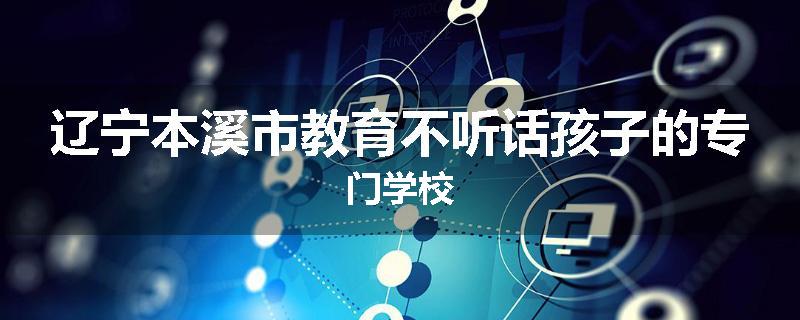 辽宁本溪市教育不听话孩子的专门学校