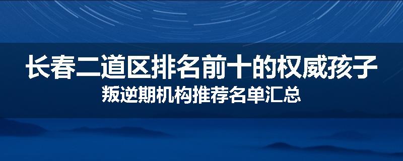 长春二道区排名前十的权威孩子叛逆期机构推荐名单汇总