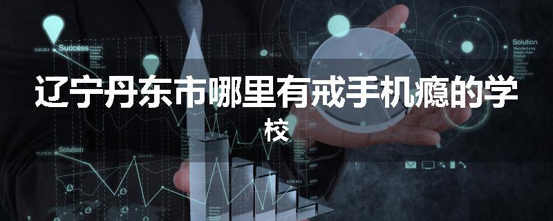 辽宁丹东市哪里有戒手机瘾的学校