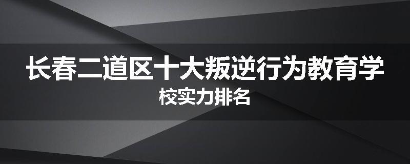 长春二道区十大叛逆行为教育学校实力排名