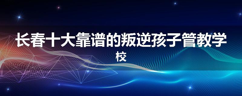 长春十大靠谱的叛逆孩子管教学校