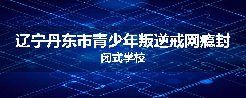 辽宁丹东市青少年叛逆戒网瘾封闭式学校