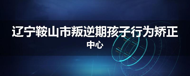 辽宁鞍山市叛逆期孩子行为矫正中心