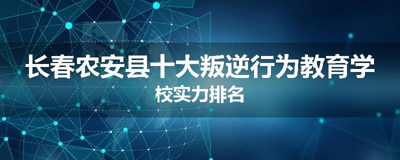 长春农安县十大叛逆行为教育学校实力排名