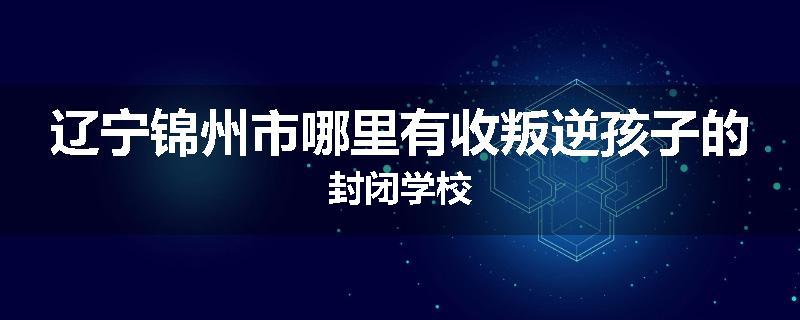 辽宁锦州市哪里有收叛逆孩子的封闭学校
