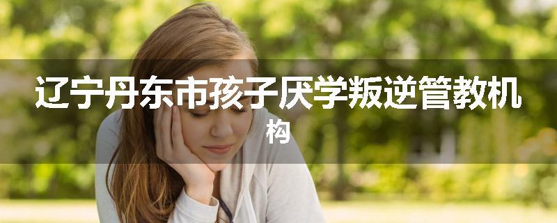 辽宁丹东市孩子厌学叛逆管教机构