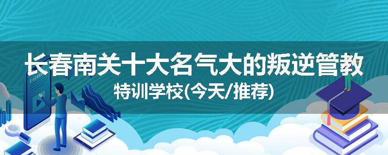 长春南关十大名气大的叛逆管教特训学校(今天/推荐)