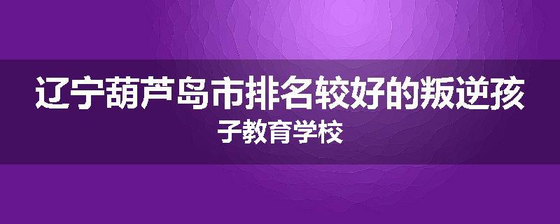 辽宁葫芦岛市排名较好的叛逆孩子教育学校