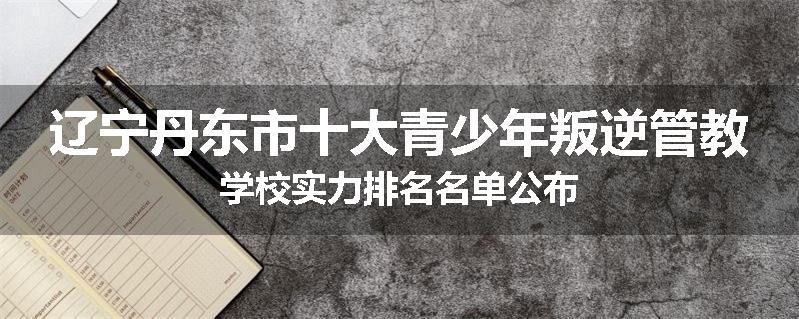 辽宁丹东市十大青少年叛逆管教学校实力排名名单公布