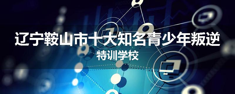 辽宁鞍山市十大知名青少年叛逆特训学校