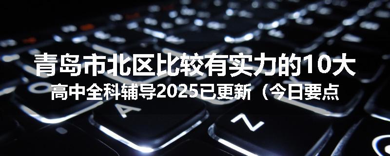 青岛市北区比较有实力的10大高中全科辅导2025已更新（今日要点）