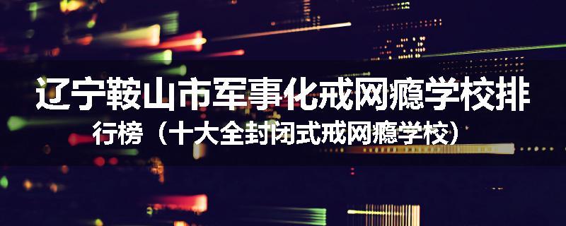 辽宁鞍山市军事化戒网瘾学校排行榜（十大全封闭式戒网瘾学校）
