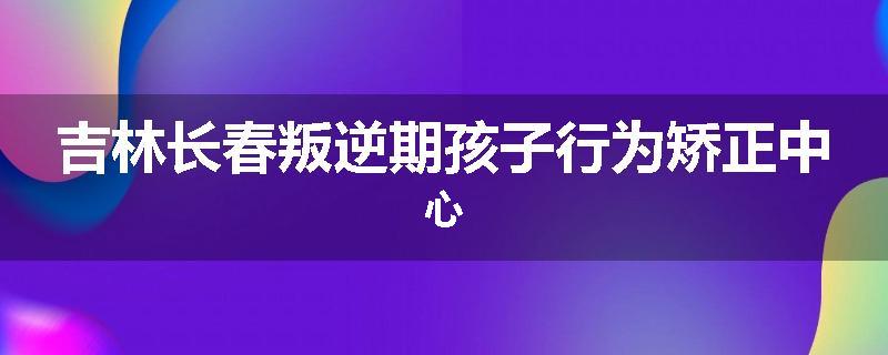 吉林长春叛逆期孩子行为矫正中心
