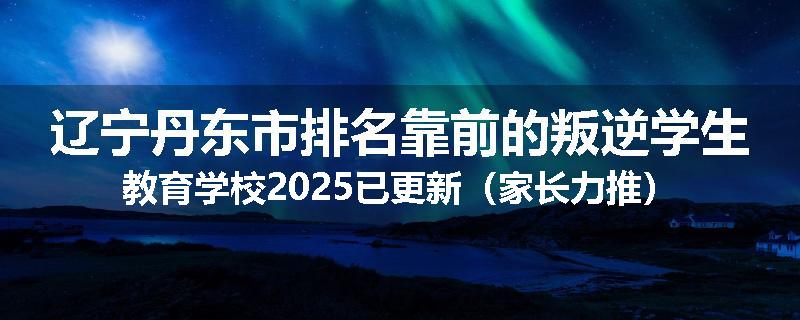 辽宁丹东市排名靠前的叛逆学生教育学校2025已更新（家长力推）